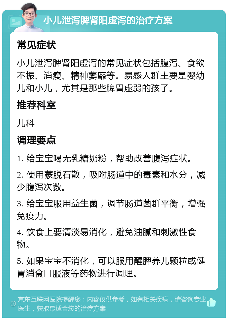 小儿泄泻脾肾阳虚泻的治疗方案 常见症状 小儿泄泻脾肾阳虚泻的常见症状包括腹泻、食欲不振、消瘦、精神萎靡等。易感人群主要是婴幼儿和小儿，尤其是那些脾胃虚弱的孩子。 推荐科室 儿科 调理要点 1. 给宝宝喝无乳糖奶粉，帮助改善腹泻症状。 2. 使用蒙脱石散，吸附肠道中的毒素和水分，减少腹泻次数。 3. 给宝宝服用益生菌，调节肠道菌群平衡，增强免疫力。 4. 饮食上要清淡易消化，避免油腻和刺激性食物。 5. 如果宝宝不消化，可以服用醒脾养儿颗粒或健胃消食口服液等药物进行调理。