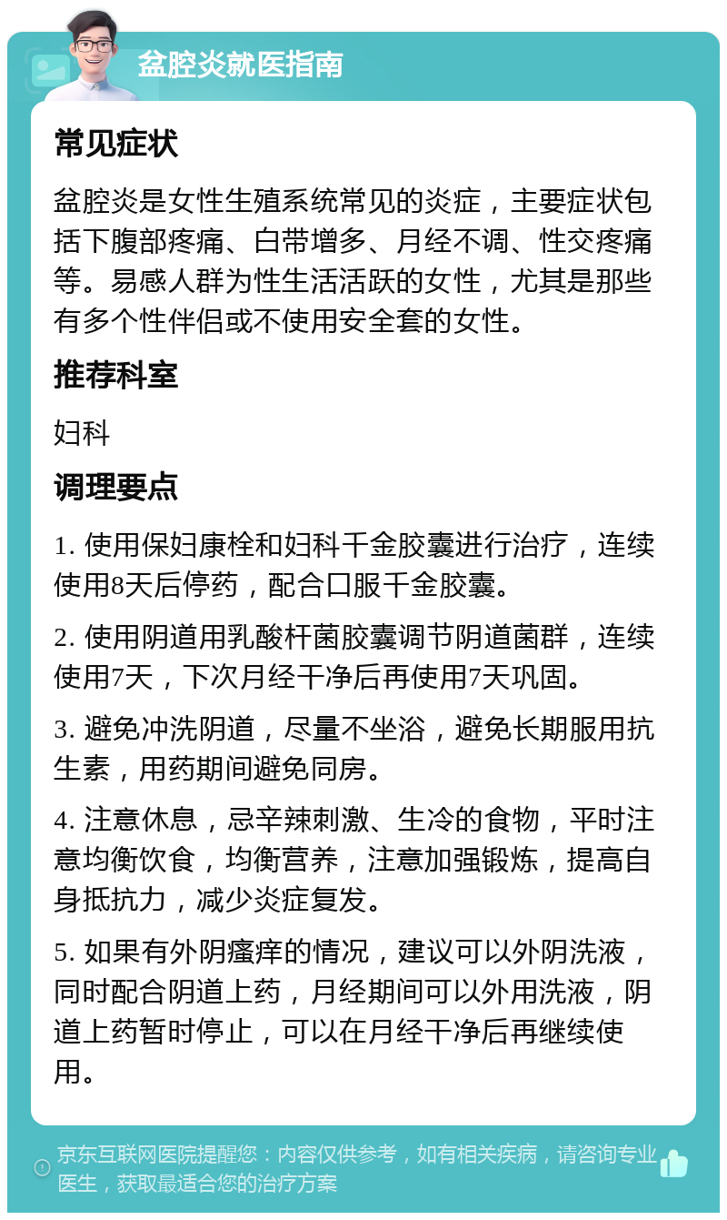 盆腔炎就医指南 常见症状 盆腔炎是女性生殖系统常见的炎症，主要症状包括下腹部疼痛、白带增多、月经不调、性交疼痛等。易感人群为性生活活跃的女性，尤其是那些有多个性伴侣或不使用安全套的女性。 推荐科室 妇科 调理要点 1. 使用保妇康栓和妇科千金胶囊进行治疗，连续使用8天后停药，配合口服千金胶囊。 2. 使用阴道用乳酸杆菌胶囊调节阴道菌群，连续使用7天，下次月经干净后再使用7天巩固。 3. 避免冲洗阴道，尽量不坐浴，避免长期服用抗生素，用药期间避免同房。 4. 注意休息，忌辛辣刺激、生冷的食物，平时注意均衡饮食，均衡营养，注意加强锻炼，提高自身抵抗力，减少炎症复发。 5. 如果有外阴瘙痒的情况，建议可以外阴洗液，同时配合阴道上药，月经期间可以外用洗液，阴道上药暂时停止，可以在月经干净后再继续使用。