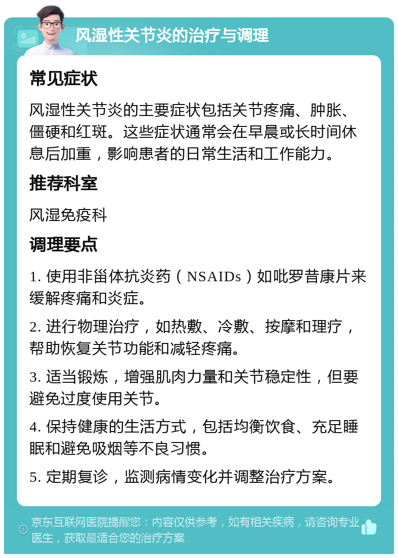 风湿性关节炎的治疗与调理 常见症状 风湿性关节炎的主要症状包括关节疼痛、肿胀、僵硬和红斑。这些症状通常会在早晨或长时间休息后加重，影响患者的日常生活和工作能力。 推荐科室 风湿免疫科 调理要点 1. 使用非甾体抗炎药（NSAIDs）如吡罗昔康片来缓解疼痛和炎症。 2. 进行物理治疗，如热敷、冷敷、按摩和理疗，帮助恢复关节功能和减轻疼痛。 3. 适当锻炼，增强肌肉力量和关节稳定性，但要避免过度使用关节。 4. 保持健康的生活方式，包括均衡饮食、充足睡眠和避免吸烟等不良习惯。 5. 定期复诊，监测病情变化并调整治疗方案。