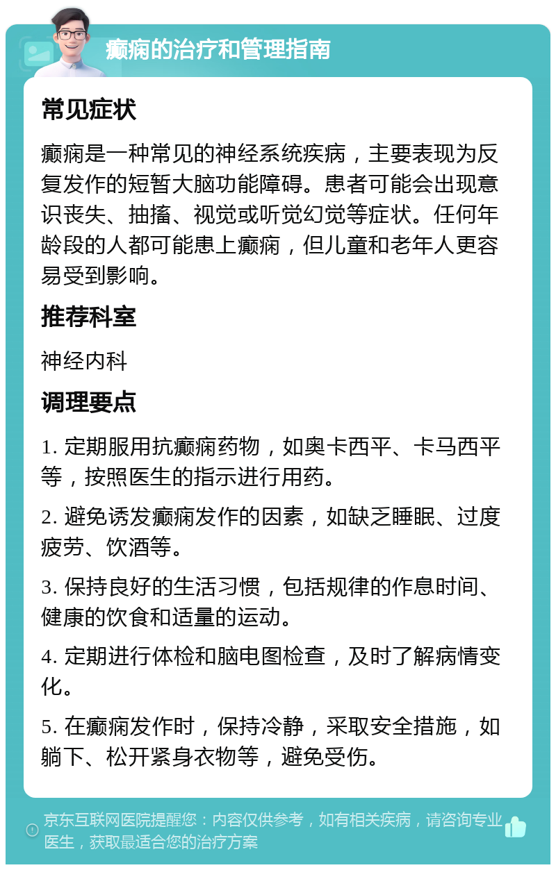 癫痫的治疗和管理指南 常见症状 癫痫是一种常见的神经系统疾病，主要表现为反复发作的短暂大脑功能障碍。患者可能会出现意识丧失、抽搐、视觉或听觉幻觉等症状。任何年龄段的人都可能患上癫痫，但儿童和老年人更容易受到影响。 推荐科室 神经内科 调理要点 1. 定期服用抗癫痫药物，如奥卡西平、卡马西平等，按照医生的指示进行用药。 2. 避免诱发癫痫发作的因素，如缺乏睡眠、过度疲劳、饮酒等。 3. 保持良好的生活习惯，包括规律的作息时间、健康的饮食和适量的运动。 4. 定期进行体检和脑电图检查，及时了解病情变化。 5. 在癫痫发作时，保持冷静，采取安全措施，如躺下、松开紧身衣物等，避免受伤。