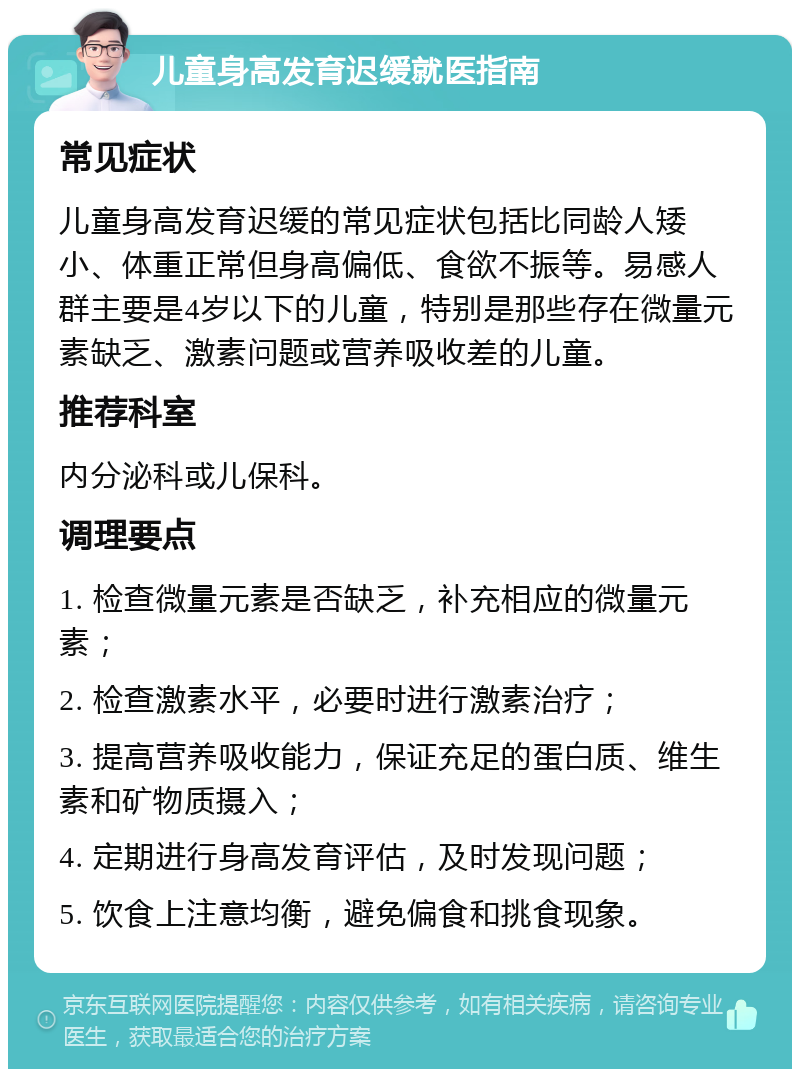 儿童身高发育迟缓就医指南 常见症状 儿童身高发育迟缓的常见症状包括比同龄人矮小、体重正常但身高偏低、食欲不振等。易感人群主要是4岁以下的儿童，特别是那些存在微量元素缺乏、激素问题或营养吸收差的儿童。 推荐科室 内分泌科或儿保科。 调理要点 1. 检查微量元素是否缺乏，补充相应的微量元素； 2. 检查激素水平，必要时进行激素治疗； 3. 提高营养吸收能力，保证充足的蛋白质、维生素和矿物质摄入； 4. 定期进行身高发育评估，及时发现问题； 5. 饮食上注意均衡，避免偏食和挑食现象。