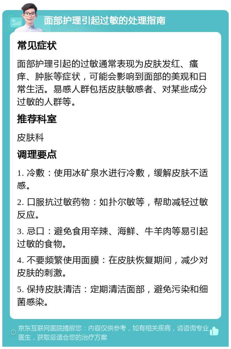 面部护理引起过敏的处理指南 常见症状 面部护理引起的过敏通常表现为皮肤发红、瘙痒、肿胀等症状，可能会影响到面部的美观和日常生活。易感人群包括皮肤敏感者、对某些成分过敏的人群等。 推荐科室 皮肤科 调理要点 1. 冷敷：使用冰矿泉水进行冷敷，缓解皮肤不适感。 2. 口服抗过敏药物：如扑尔敏等，帮助减轻过敏反应。 3. 忌口：避免食用辛辣、海鲜、牛羊肉等易引起过敏的食物。 4. 不要频繁使用面膜：在皮肤恢复期间，减少对皮肤的刺激。 5. 保持皮肤清洁：定期清洁面部，避免污染和细菌感染。