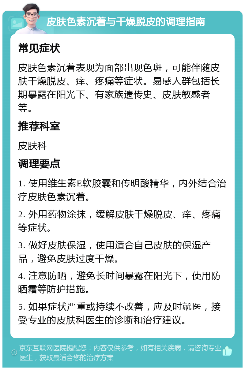 皮肤色素沉着与干燥脱皮的调理指南 常见症状 皮肤色素沉着表现为面部出现色斑，可能伴随皮肤干燥脱皮、痒、疼痛等症状。易感人群包括长期暴露在阳光下、有家族遗传史、皮肤敏感者等。 推荐科室 皮肤科 调理要点 1. 使用维生素E软胶囊和传明酸精华，内外结合治疗皮肤色素沉着。 2. 外用药物涂抹，缓解皮肤干燥脱皮、痒、疼痛等症状。 3. 做好皮肤保湿，使用适合自己皮肤的保湿产品，避免皮肤过度干燥。 4. 注意防晒，避免长时间暴露在阳光下，使用防晒霜等防护措施。 5. 如果症状严重或持续不改善，应及时就医，接受专业的皮肤科医生的诊断和治疗建议。
