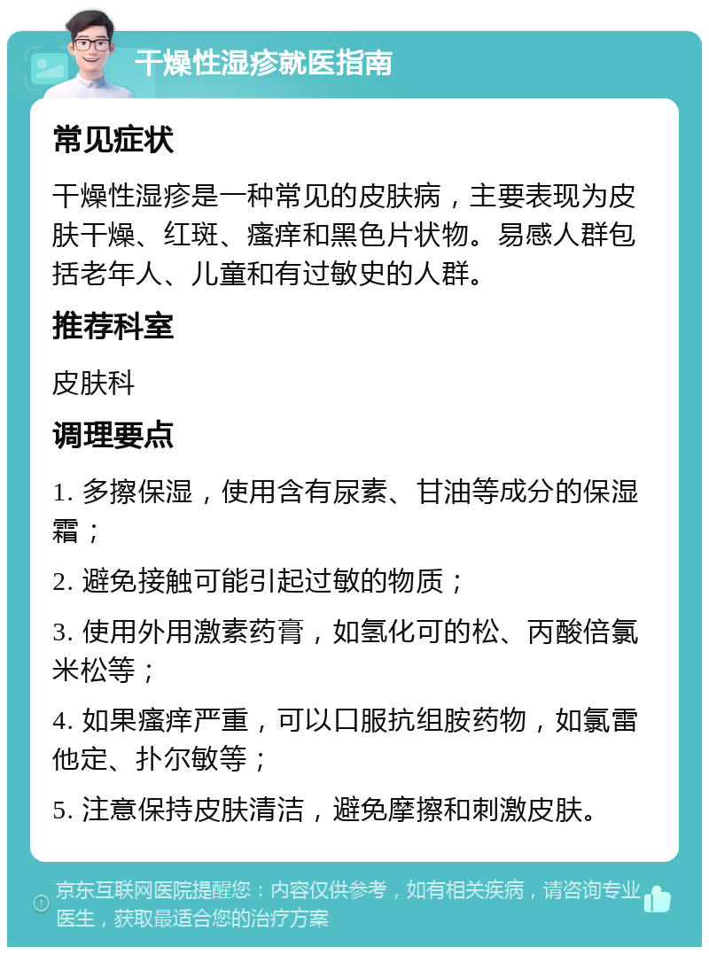 干燥性湿疹就医指南 常见症状 干燥性湿疹是一种常见的皮肤病，主要表现为皮肤干燥、红斑、瘙痒和黑色片状物。易感人群包括老年人、儿童和有过敏史的人群。 推荐科室 皮肤科 调理要点 1. 多擦保湿，使用含有尿素、甘油等成分的保湿霜； 2. 避免接触可能引起过敏的物质； 3. 使用外用激素药膏，如氢化可的松、丙酸倍氯米松等； 4. 如果瘙痒严重，可以口服抗组胺药物，如氯雷他定、扑尔敏等； 5. 注意保持皮肤清洁，避免摩擦和刺激皮肤。