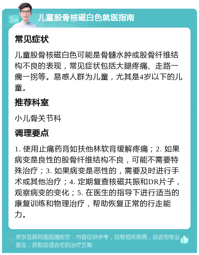 儿童股骨核磁白色就医指南 常见症状 儿童股骨核磁白色可能是骨髓水肿或股骨纤维结构不良的表现，常见症状包括大腿疼痛、走路一瘸一拐等。易感人群为儿童，尤其是4岁以下的儿童。 推荐科室 小儿骨关节科 调理要点 1. 使用止痛药膏如扶他林软膏缓解疼痛；2. 如果病变是良性的股骨纤维结构不良，可能不需要特殊治疗；3. 如果病变是恶性的，需要及时进行手术或其他治疗；4. 定期复查核磁共振和DR片子，观察病变的变化；5. 在医生的指导下进行适当的康复训练和物理治疗，帮助恢复正常的行走能力。