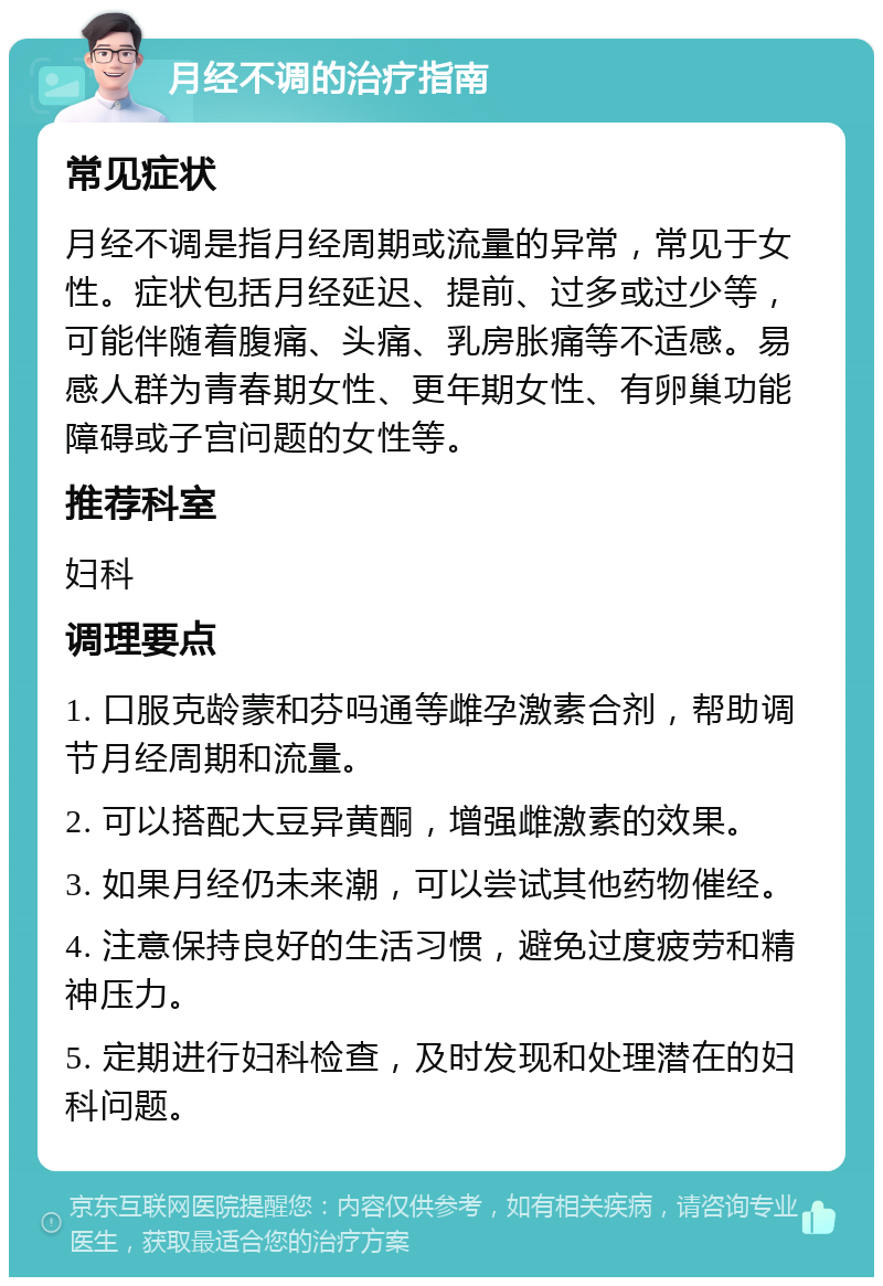 月经不调的治疗指南 常见症状 月经不调是指月经周期或流量的异常，常见于女性。症状包括月经延迟、提前、过多或过少等，可能伴随着腹痛、头痛、乳房胀痛等不适感。易感人群为青春期女性、更年期女性、有卵巢功能障碍或子宫问题的女性等。 推荐科室 妇科 调理要点 1. 口服克龄蒙和芬吗通等雌孕激素合剂，帮助调节月经周期和流量。 2. 可以搭配大豆异黄酮，增强雌激素的效果。 3. 如果月经仍未来潮，可以尝试其他药物催经。 4. 注意保持良好的生活习惯，避免过度疲劳和精神压力。 5. 定期进行妇科检查，及时发现和处理潜在的妇科问题。