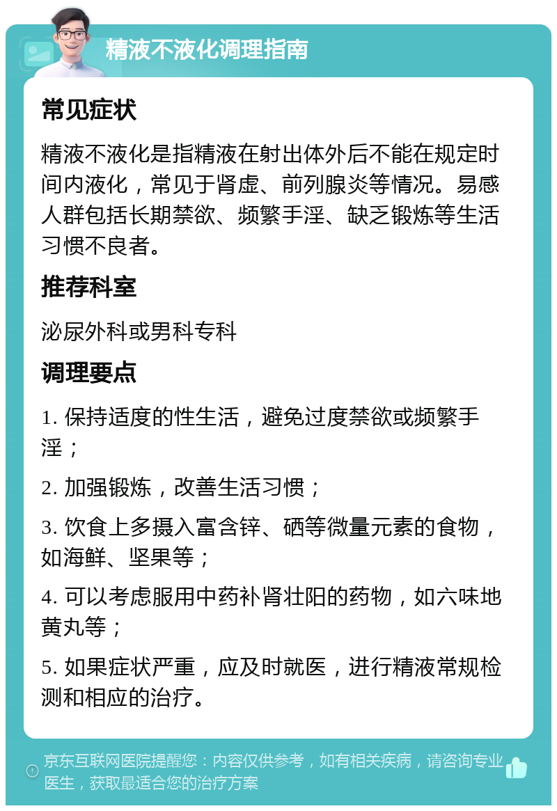 精液不液化调理指南 常见症状 精液不液化是指精液在射出体外后不能在规定时间内液化，常见于肾虚、前列腺炎等情况。易感人群包括长期禁欲、频繁手淫、缺乏锻炼等生活习惯不良者。 推荐科室 泌尿外科或男科专科 调理要点 1. 保持适度的性生活，避免过度禁欲或频繁手淫； 2. 加强锻炼，改善生活习惯； 3. 饮食上多摄入富含锌、硒等微量元素的食物，如海鲜、坚果等； 4. 可以考虑服用中药补肾壮阳的药物，如六味地黄丸等； 5. 如果症状严重，应及时就医，进行精液常规检测和相应的治疗。