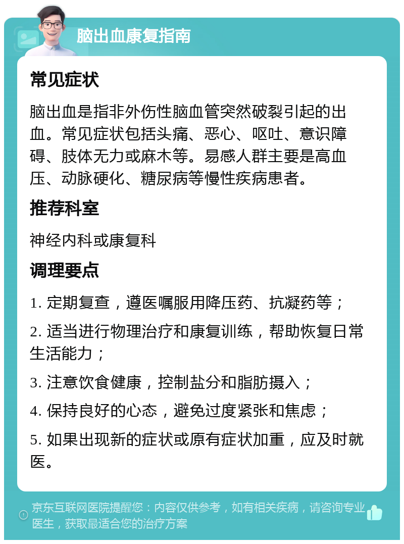 脑出血康复指南 常见症状 脑出血是指非外伤性脑血管突然破裂引起的出血。常见症状包括头痛、恶心、呕吐、意识障碍、肢体无力或麻木等。易感人群主要是高血压、动脉硬化、糖尿病等慢性疾病患者。 推荐科室 神经内科或康复科 调理要点 1. 定期复查，遵医嘱服用降压药、抗凝药等； 2. 适当进行物理治疗和康复训练，帮助恢复日常生活能力； 3. 注意饮食健康，控制盐分和脂肪摄入； 4. 保持良好的心态，避免过度紧张和焦虑； 5. 如果出现新的症状或原有症状加重，应及时就医。