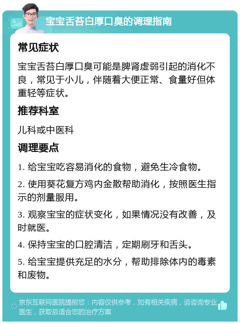 宝宝舌苔白厚口臭的调理指南 常见症状 宝宝舌苔白厚口臭可能是脾肾虚弱引起的消化不良，常见于小儿，伴随着大便正常、食量好但体重轻等症状。 推荐科室 儿科或中医科 调理要点 1. 给宝宝吃容易消化的食物，避免生冷食物。 2. 使用葵花复方鸡内金散帮助消化，按照医生指示的剂量服用。 3. 观察宝宝的症状变化，如果情况没有改善，及时就医。 4. 保持宝宝的口腔清洁，定期刷牙和舌头。 5. 给宝宝提供充足的水分，帮助排除体内的毒素和废物。