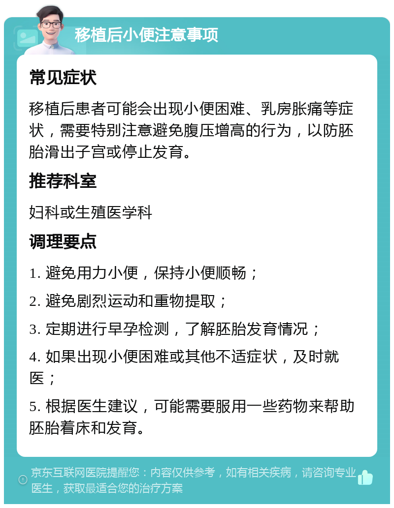 移植后小便注意事项 常见症状 移植后患者可能会出现小便困难、乳房胀痛等症状，需要特别注意避免腹压增高的行为，以防胚胎滑出子宫或停止发育。 推荐科室 妇科或生殖医学科 调理要点 1. 避免用力小便，保持小便顺畅； 2. 避免剧烈运动和重物提取； 3. 定期进行早孕检测，了解胚胎发育情况； 4. 如果出现小便困难或其他不适症状，及时就医； 5. 根据医生建议，可能需要服用一些药物来帮助胚胎着床和发育。