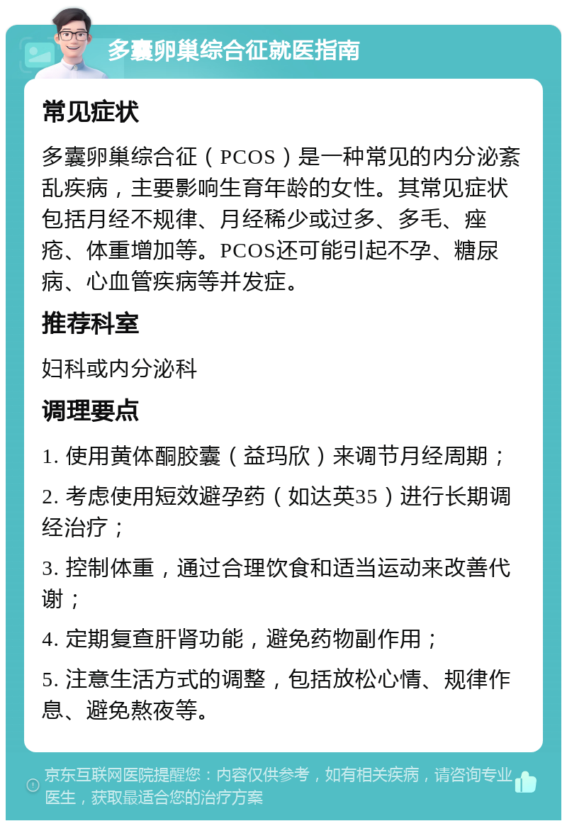 多囊卵巢综合征就医指南 常见症状 多囊卵巢综合征（PCOS）是一种常见的内分泌紊乱疾病，主要影响生育年龄的女性。其常见症状包括月经不规律、月经稀少或过多、多毛、痤疮、体重增加等。PCOS还可能引起不孕、糖尿病、心血管疾病等并发症。 推荐科室 妇科或内分泌科 调理要点 1. 使用黄体酮胶囊（益玛欣）来调节月经周期； 2. 考虑使用短效避孕药（如达英35）进行长期调经治疗； 3. 控制体重，通过合理饮食和适当运动来改善代谢； 4. 定期复查肝肾功能，避免药物副作用； 5. 注意生活方式的调整，包括放松心情、规律作息、避免熬夜等。