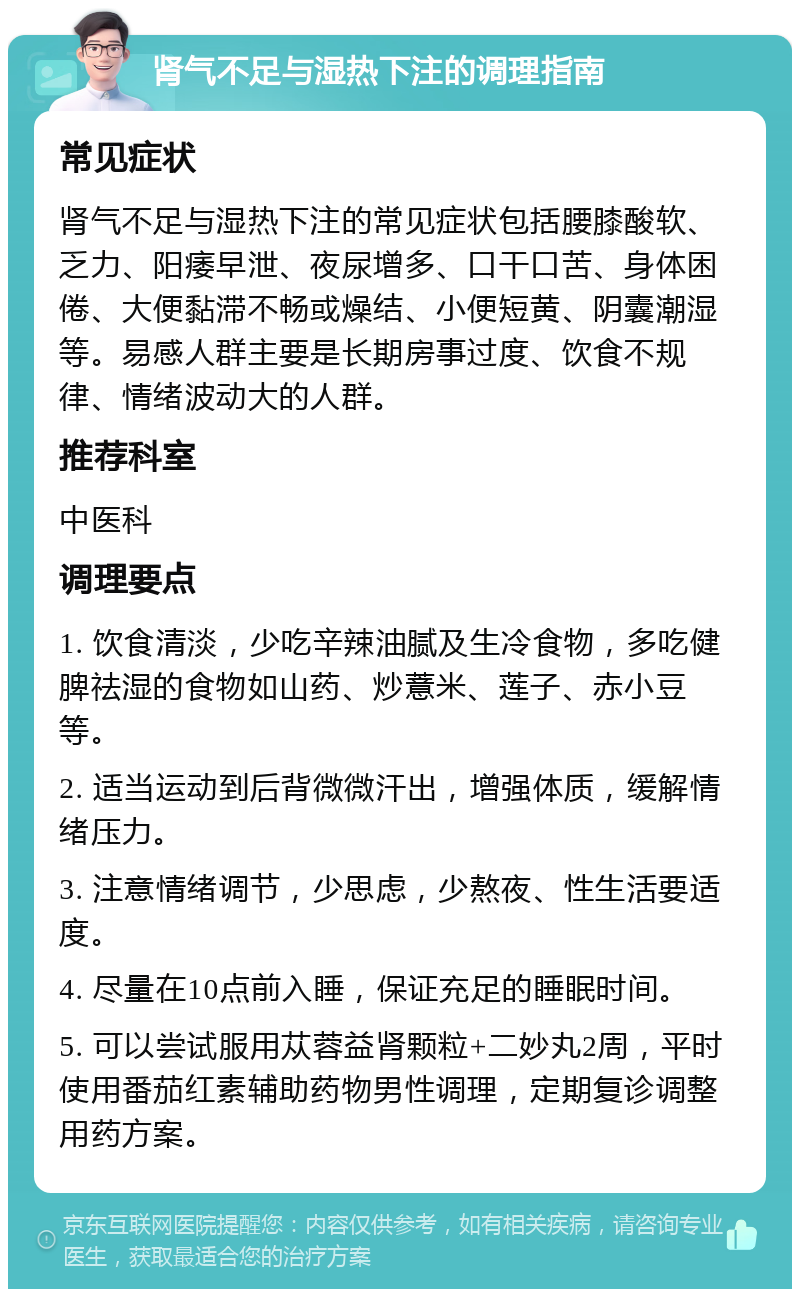 肾气不足与湿热下注的调理指南 常见症状 肾气不足与湿热下注的常见症状包括腰膝酸软、乏力、阳痿早泄、夜尿增多、口干口苦、身体困倦、大便黏滞不畅或燥结、小便短黄、阴囊潮湿等。易感人群主要是长期房事过度、饮食不规律、情绪波动大的人群。 推荐科室 中医科 调理要点 1. 饮食清淡，少吃辛辣油腻及生冷食物，多吃健脾祛湿的食物如山药、炒薏米、莲子、赤小豆等。 2. 适当运动到后背微微汗出，增强体质，缓解情绪压力。 3. 注意情绪调节，少思虑，少熬夜、性生活要适度。 4. 尽量在10点前入睡，保证充足的睡眠时间。 5. 可以尝试服用苁蓉益肾颗粒+二妙丸2周，平时使用番茄红素辅助药物男性调理，定期复诊调整用药方案。