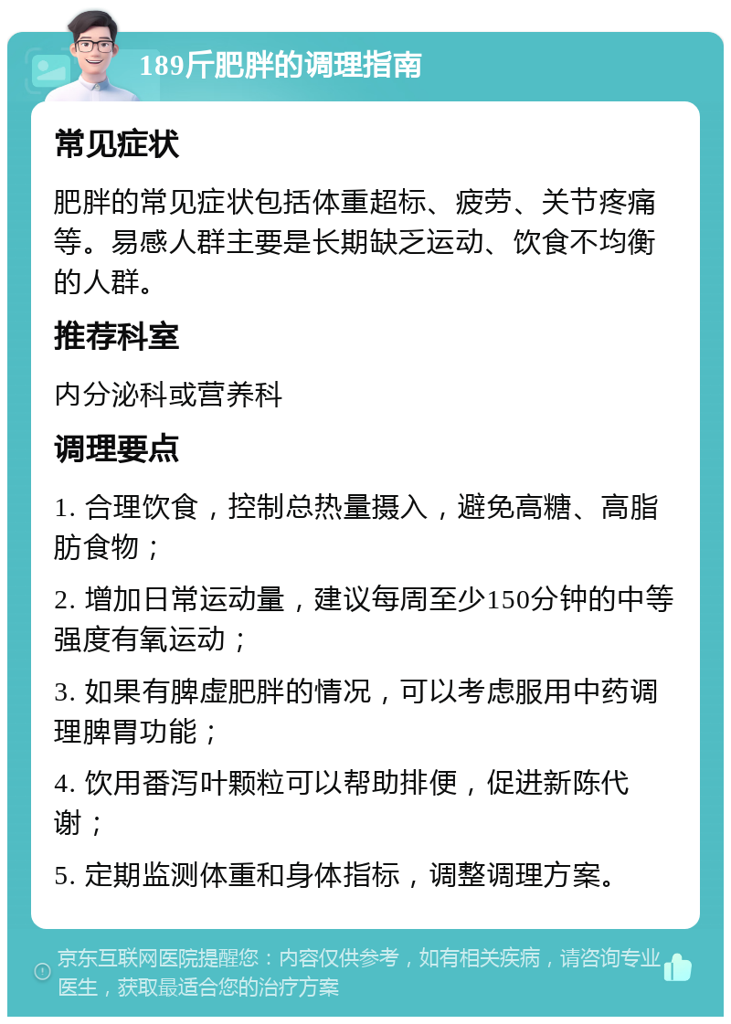 189斤肥胖的调理指南 常见症状 肥胖的常见症状包括体重超标、疲劳、关节疼痛等。易感人群主要是长期缺乏运动、饮食不均衡的人群。 推荐科室 内分泌科或营养科 调理要点 1. 合理饮食，控制总热量摄入，避免高糖、高脂肪食物； 2. 增加日常运动量，建议每周至少150分钟的中等强度有氧运动； 3. 如果有脾虚肥胖的情况，可以考虑服用中药调理脾胃功能； 4. 饮用番泻叶颗粒可以帮助排便，促进新陈代谢； 5. 定期监测体重和身体指标，调整调理方案。