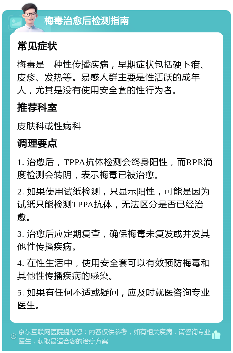 梅毒治愈后检测指南 常见症状 梅毒是一种性传播疾病，早期症状包括硬下疳、皮疹、发热等。易感人群主要是性活跃的成年人，尤其是没有使用安全套的性行为者。 推荐科室 皮肤科或性病科 调理要点 1. 治愈后，TPPA抗体检测会终身阳性，而RPR滴度检测会转阴，表示梅毒已被治愈。 2. 如果使用试纸检测，只显示阳性，可能是因为试纸只能检测TPPA抗体，无法区分是否已经治愈。 3. 治愈后应定期复查，确保梅毒未复发或并发其他性传播疾病。 4. 在性生活中，使用安全套可以有效预防梅毒和其他性传播疾病的感染。 5. 如果有任何不适或疑问，应及时就医咨询专业医生。