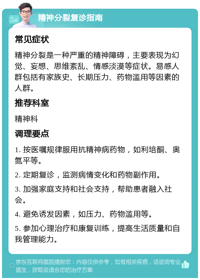 精神分裂复诊指南 常见症状 精神分裂是一种严重的精神障碍，主要表现为幻觉、妄想、思维紊乱、情感淡漠等症状。易感人群包括有家族史、长期压力、药物滥用等因素的人群。 推荐科室 精神科 调理要点 1. 按医嘱规律服用抗精神病药物，如利培酮、奥氮平等。 2. 定期复诊，监测病情变化和药物副作用。 3. 加强家庭支持和社会支持，帮助患者融入社会。 4. 避免诱发因素，如压力、药物滥用等。 5. 参加心理治疗和康复训练，提高生活质量和自我管理能力。