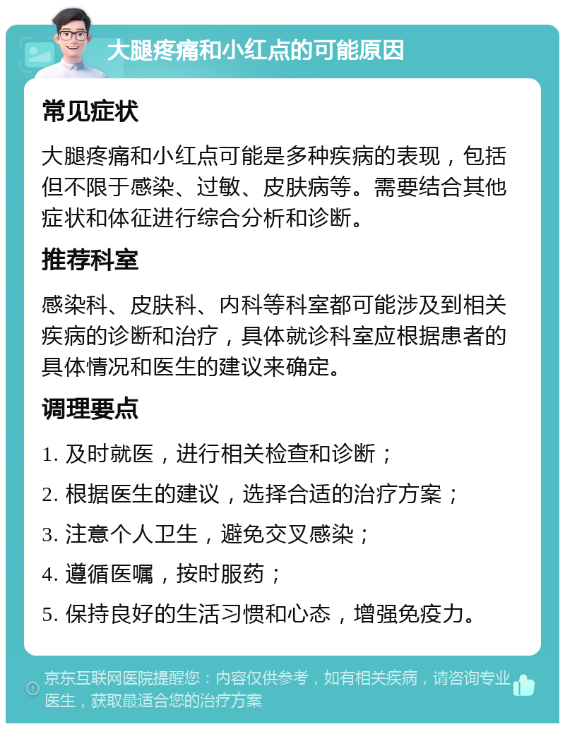 大腿疼痛和小红点的可能原因 常见症状 大腿疼痛和小红点可能是多种疾病的表现，包括但不限于感染、过敏、皮肤病等。需要结合其他症状和体征进行综合分析和诊断。 推荐科室 感染科、皮肤科、内科等科室都可能涉及到相关疾病的诊断和治疗，具体就诊科室应根据患者的具体情况和医生的建议来确定。 调理要点 1. 及时就医，进行相关检查和诊断； 2. 根据医生的建议，选择合适的治疗方案； 3. 注意个人卫生，避免交叉感染； 4. 遵循医嘱，按时服药； 5. 保持良好的生活习惯和心态，增强免疫力。