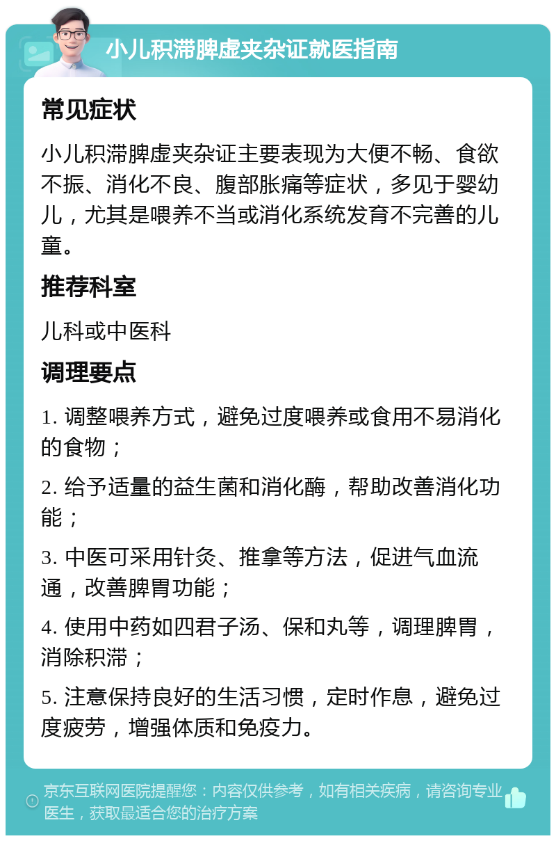 小儿积滞脾虚夹杂证就医指南 常见症状 小儿积滞脾虚夹杂证主要表现为大便不畅、食欲不振、消化不良、腹部胀痛等症状，多见于婴幼儿，尤其是喂养不当或消化系统发育不完善的儿童。 推荐科室 儿科或中医科 调理要点 1. 调整喂养方式，避免过度喂养或食用不易消化的食物； 2. 给予适量的益生菌和消化酶，帮助改善消化功能； 3. 中医可采用针灸、推拿等方法，促进气血流通，改善脾胃功能； 4. 使用中药如四君子汤、保和丸等，调理脾胃，消除积滞； 5. 注意保持良好的生活习惯，定时作息，避免过度疲劳，增强体质和免疫力。