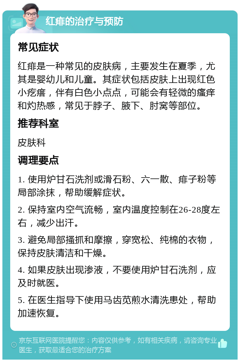 红痱的治疗与预防 常见症状 红痱是一种常见的皮肤病，主要发生在夏季，尤其是婴幼儿和儿童。其症状包括皮肤上出现红色小疙瘩，伴有白色小点点，可能会有轻微的瘙痒和灼热感，常见于脖子、腋下、肘窝等部位。 推荐科室 皮肤科 调理要点 1. 使用炉甘石洗剂或滑石粉、六一散、痱子粉等局部涂抹，帮助缓解症状。 2. 保持室内空气流畅，室内温度控制在26-28度左右，减少出汗。 3. 避免局部搔抓和摩擦，穿宽松、纯棉的衣物，保持皮肤清洁和干燥。 4. 如果皮肤出现渗液，不要使用炉甘石洗剂，应及时就医。 5. 在医生指导下使用马齿苋煎水清洗患处，帮助加速恢复。