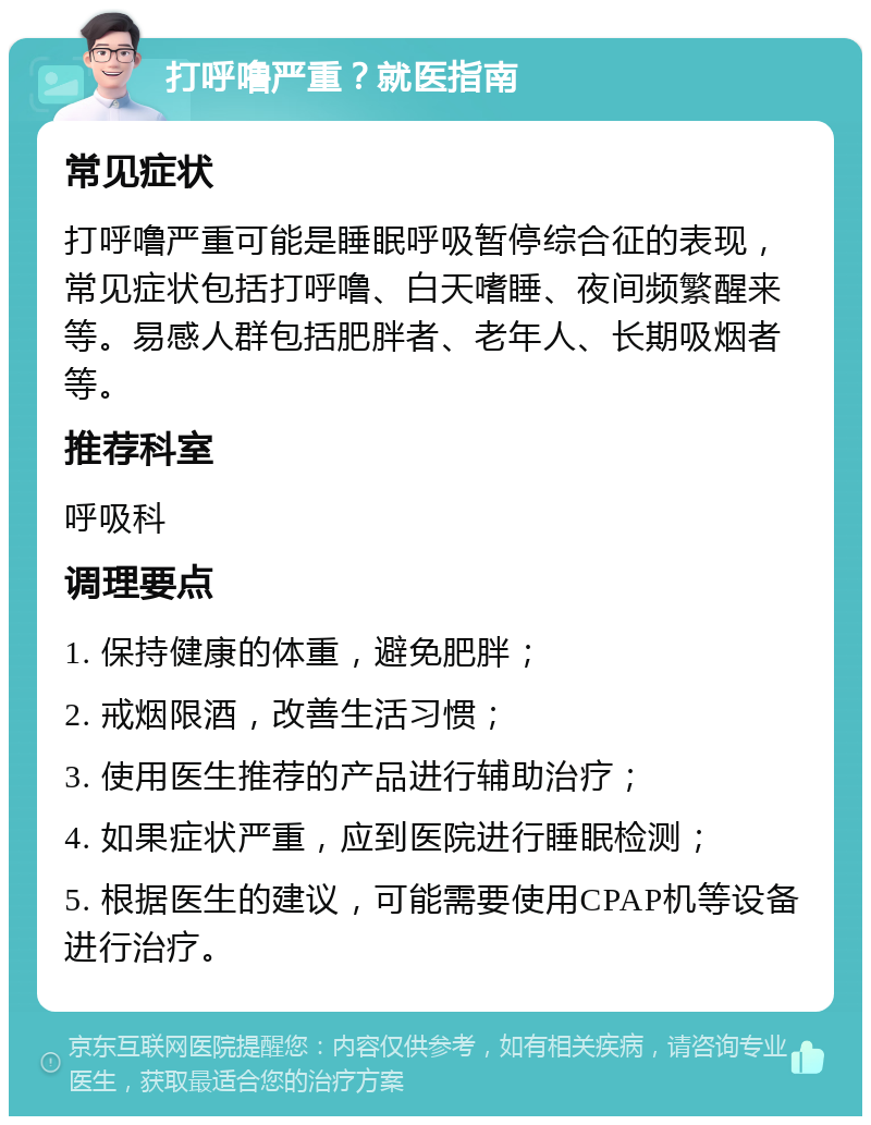 打呼噜严重？就医指南 常见症状 打呼噜严重可能是睡眠呼吸暂停综合征的表现，常见症状包括打呼噜、白天嗜睡、夜间频繁醒来等。易感人群包括肥胖者、老年人、长期吸烟者等。 推荐科室 呼吸科 调理要点 1. 保持健康的体重，避免肥胖； 2. 戒烟限酒，改善生活习惯； 3. 使用医生推荐的产品进行辅助治疗； 4. 如果症状严重，应到医院进行睡眠检测； 5. 根据医生的建议，可能需要使用CPAP机等设备进行治疗。