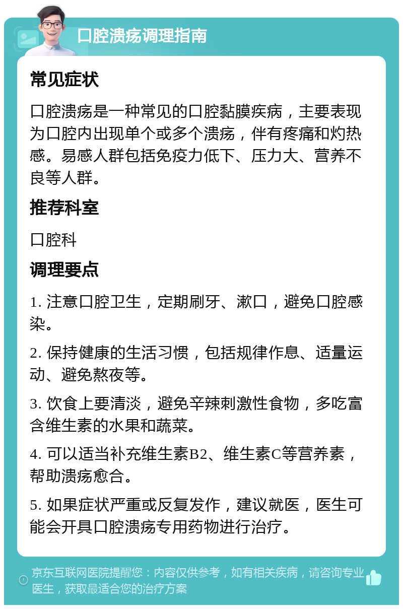 口腔溃疡调理指南 常见症状 口腔溃疡是一种常见的口腔黏膜疾病，主要表现为口腔内出现单个或多个溃疡，伴有疼痛和灼热感。易感人群包括免疫力低下、压力大、营养不良等人群。 推荐科室 口腔科 调理要点 1. 注意口腔卫生，定期刷牙、漱口，避免口腔感染。 2. 保持健康的生活习惯，包括规律作息、适量运动、避免熬夜等。 3. 饮食上要清淡，避免辛辣刺激性食物，多吃富含维生素的水果和蔬菜。 4. 可以适当补充维生素B2、维生素C等营养素，帮助溃疡愈合。 5. 如果症状严重或反复发作，建议就医，医生可能会开具口腔溃疡专用药物进行治疗。