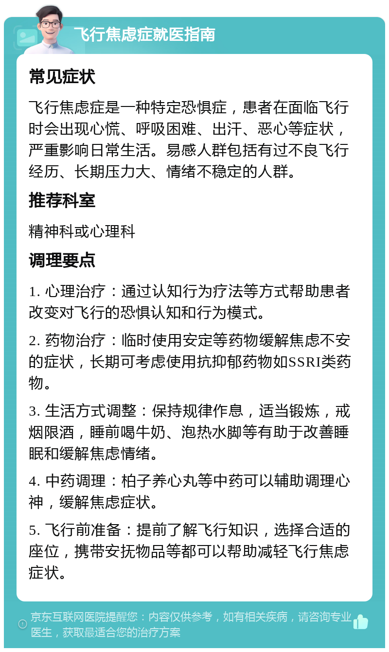 飞行焦虑症就医指南 常见症状 飞行焦虑症是一种特定恐惧症，患者在面临飞行时会出现心慌、呼吸困难、出汗、恶心等症状，严重影响日常生活。易感人群包括有过不良飞行经历、长期压力大、情绪不稳定的人群。 推荐科室 精神科或心理科 调理要点 1. 心理治疗：通过认知行为疗法等方式帮助患者改变对飞行的恐惧认知和行为模式。 2. 药物治疗：临时使用安定等药物缓解焦虑不安的症状，长期可考虑使用抗抑郁药物如SSRI类药物。 3. 生活方式调整：保持规律作息，适当锻炼，戒烟限酒，睡前喝牛奶、泡热水脚等有助于改善睡眠和缓解焦虑情绪。 4. 中药调理：柏子养心丸等中药可以辅助调理心神，缓解焦虑症状。 5. 飞行前准备：提前了解飞行知识，选择合适的座位，携带安抚物品等都可以帮助减轻飞行焦虑症状。