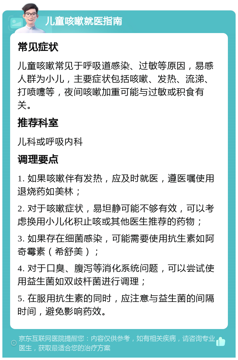 儿童咳嗽就医指南 常见症状 儿童咳嗽常见于呼吸道感染、过敏等原因，易感人群为小儿，主要症状包括咳嗽、发热、流涕、打喷嚏等，夜间咳嗽加重可能与过敏或积食有关。 推荐科室 儿科或呼吸内科 调理要点 1. 如果咳嗽伴有发热，应及时就医，遵医嘱使用退烧药如美林； 2. 对于咳嗽症状，易坦静可能不够有效，可以考虑换用小儿化积止咳或其他医生推荐的药物； 3. 如果存在细菌感染，可能需要使用抗生素如阿奇霉素（希舒美）； 4. 对于口臭、腹泻等消化系统问题，可以尝试使用益生菌如双歧杆菌进行调理； 5. 在服用抗生素的同时，应注意与益生菌的间隔时间，避免影响药效。