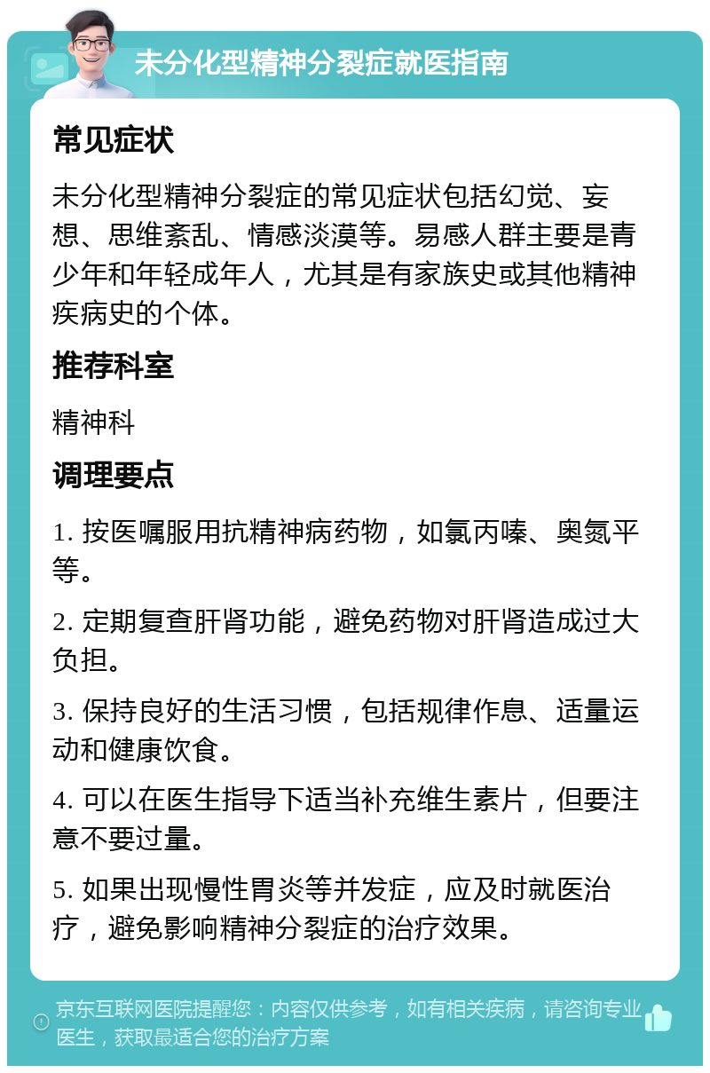 未分化型精神分裂症就医指南 常见症状 未分化型精神分裂症的常见症状包括幻觉、妄想、思维紊乱、情感淡漠等。易感人群主要是青少年和年轻成年人，尤其是有家族史或其他精神疾病史的个体。 推荐科室 精神科 调理要点 1. 按医嘱服用抗精神病药物，如氯丙嗪、奥氮平等。 2. 定期复查肝肾功能，避免药物对肝肾造成过大负担。 3. 保持良好的生活习惯，包括规律作息、适量运动和健康饮食。 4. 可以在医生指导下适当补充维生素片，但要注意不要过量。 5. 如果出现慢性胃炎等并发症，应及时就医治疗，避免影响精神分裂症的治疗效果。