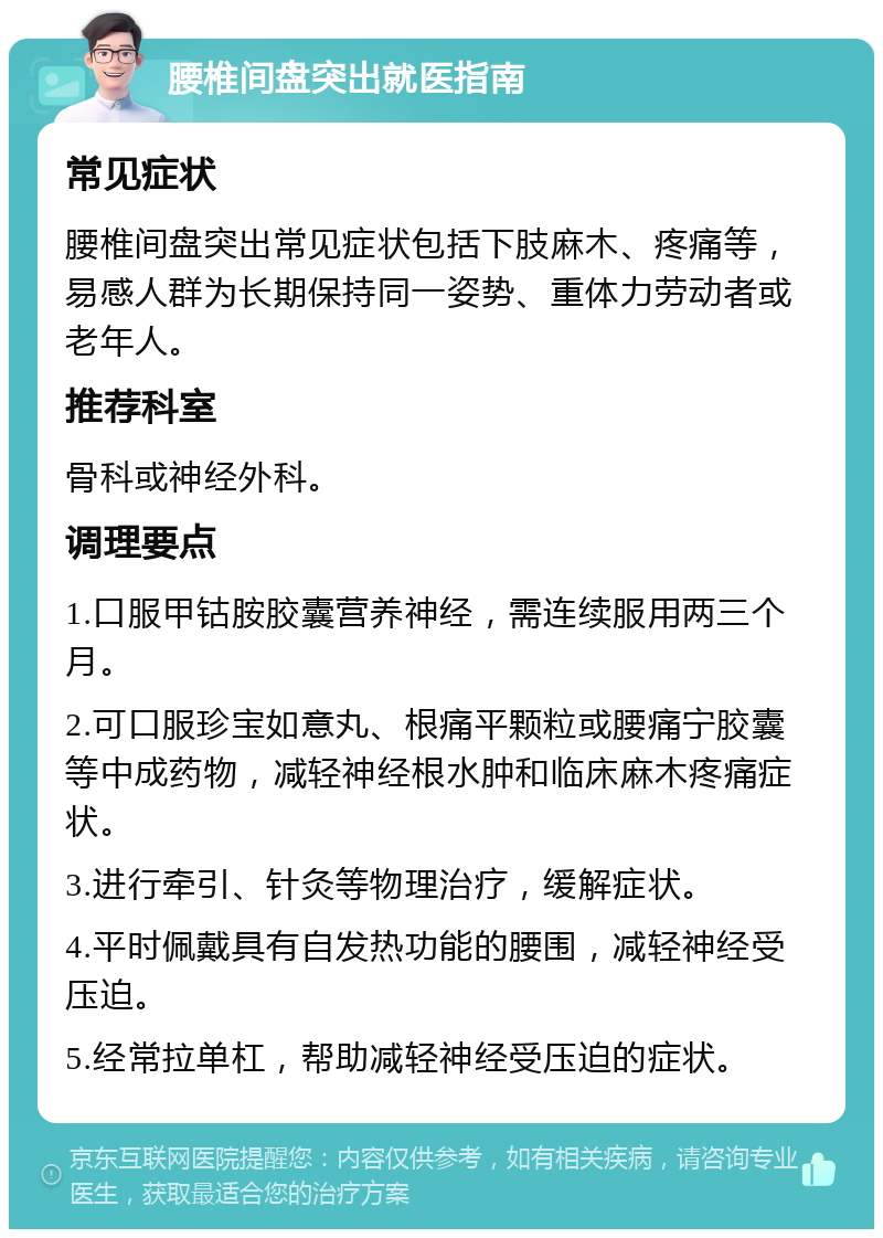 腰椎间盘突出就医指南 常见症状 腰椎间盘突出常见症状包括下肢麻木、疼痛等，易感人群为长期保持同一姿势、重体力劳动者或老年人。 推荐科室 骨科或神经外科。 调理要点 1.口服甲钴胺胶囊营养神经，需连续服用两三个月。 2.可口服珍宝如意丸、根痛平颗粒或腰痛宁胶囊等中成药物，减轻神经根水肿和临床麻木疼痛症状。 3.进行牵引、针灸等物理治疗，缓解症状。 4.平时佩戴具有自发热功能的腰围，减轻神经受压迫。 5.经常拉单杠，帮助减轻神经受压迫的症状。