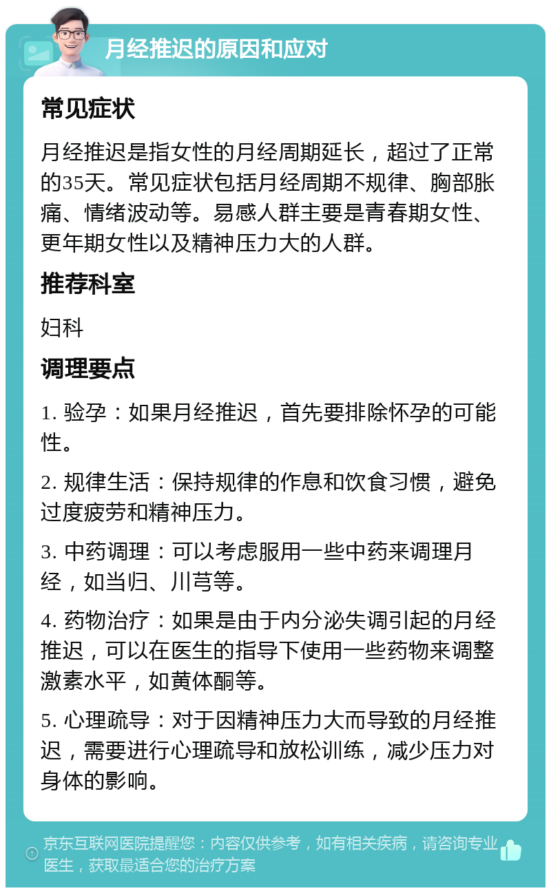 月经推迟的原因和应对 常见症状 月经推迟是指女性的月经周期延长，超过了正常的35天。常见症状包括月经周期不规律、胸部胀痛、情绪波动等。易感人群主要是青春期女性、更年期女性以及精神压力大的人群。 推荐科室 妇科 调理要点 1. 验孕：如果月经推迟，首先要排除怀孕的可能性。 2. 规律生活：保持规律的作息和饮食习惯，避免过度疲劳和精神压力。 3. 中药调理：可以考虑服用一些中药来调理月经，如当归、川芎等。 4. 药物治疗：如果是由于内分泌失调引起的月经推迟，可以在医生的指导下使用一些药物来调整激素水平，如黄体酮等。 5. 心理疏导：对于因精神压力大而导致的月经推迟，需要进行心理疏导和放松训练，减少压力对身体的影响。