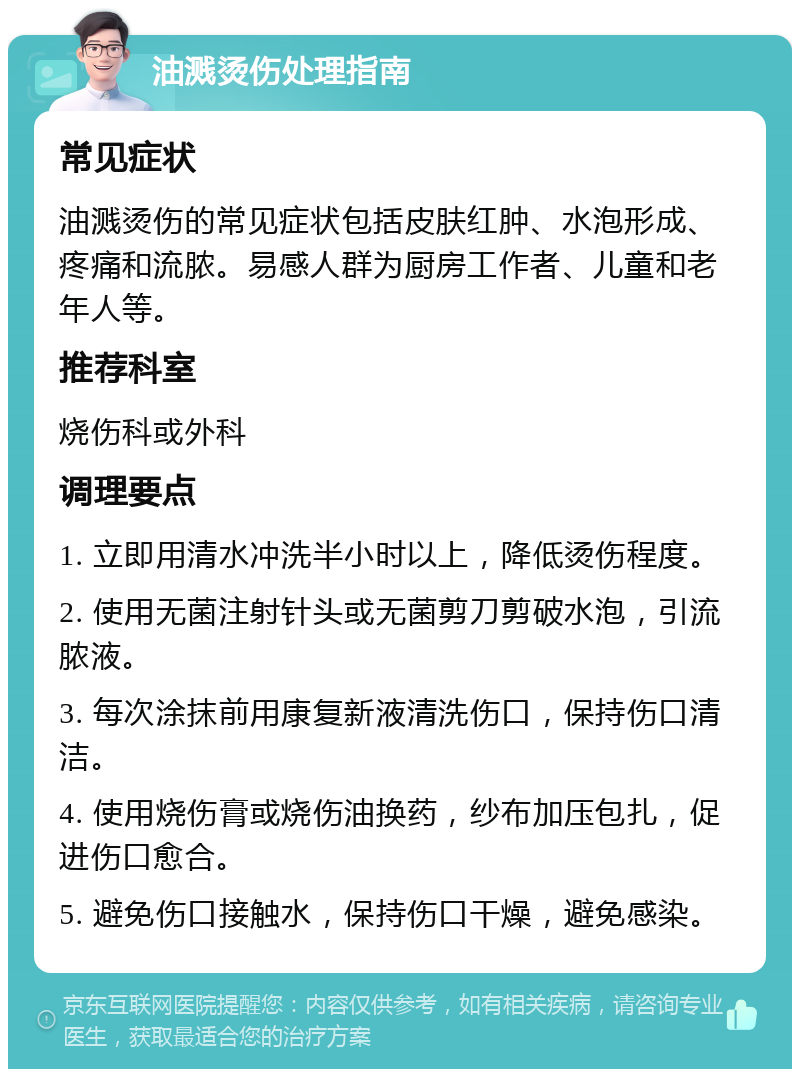 油溅烫伤处理指南 常见症状 油溅烫伤的常见症状包括皮肤红肿、水泡形成、疼痛和流脓。易感人群为厨房工作者、儿童和老年人等。 推荐科室 烧伤科或外科 调理要点 1. 立即用清水冲洗半小时以上，降低烫伤程度。 2. 使用无菌注射针头或无菌剪刀剪破水泡，引流脓液。 3. 每次涂抹前用康复新液清洗伤口，保持伤口清洁。 4. 使用烧伤膏或烧伤油换药，纱布加压包扎，促进伤口愈合。 5. 避免伤口接触水，保持伤口干燥，避免感染。