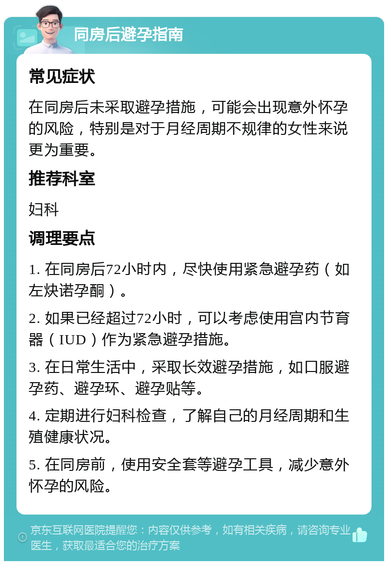 同房后避孕指南 常见症状 在同房后未采取避孕措施，可能会出现意外怀孕的风险，特别是对于月经周期不规律的女性来说更为重要。 推荐科室 妇科 调理要点 1. 在同房后72小时内，尽快使用紧急避孕药（如左炔诺孕酮）。 2. 如果已经超过72小时，可以考虑使用宫内节育器（IUD）作为紧急避孕措施。 3. 在日常生活中，采取长效避孕措施，如口服避孕药、避孕环、避孕贴等。 4. 定期进行妇科检查，了解自己的月经周期和生殖健康状况。 5. 在同房前，使用安全套等避孕工具，减少意外怀孕的风险。