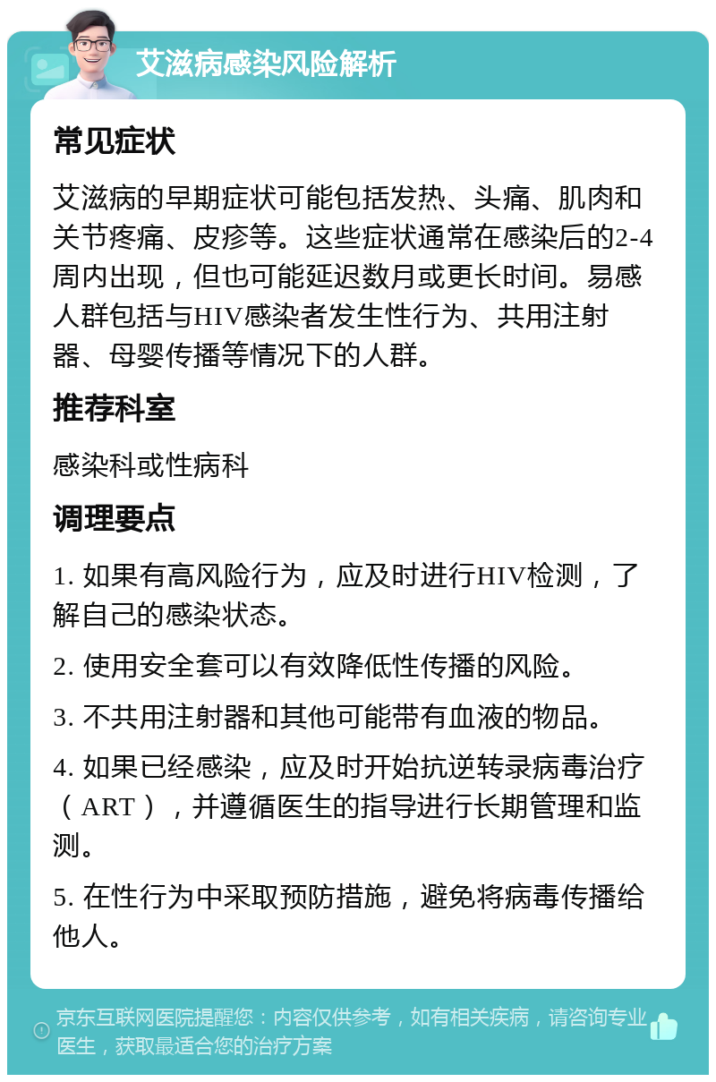 艾滋病感染风险解析 常见症状 艾滋病的早期症状可能包括发热、头痛、肌肉和关节疼痛、皮疹等。这些症状通常在感染后的2-4周内出现，但也可能延迟数月或更长时间。易感人群包括与HIV感染者发生性行为、共用注射器、母婴传播等情况下的人群。 推荐科室 感染科或性病科 调理要点 1. 如果有高风险行为，应及时进行HIV检测，了解自己的感染状态。 2. 使用安全套可以有效降低性传播的风险。 3. 不共用注射器和其他可能带有血液的物品。 4. 如果已经感染，应及时开始抗逆转录病毒治疗（ART），并遵循医生的指导进行长期管理和监测。 5. 在性行为中采取预防措施，避免将病毒传播给他人。