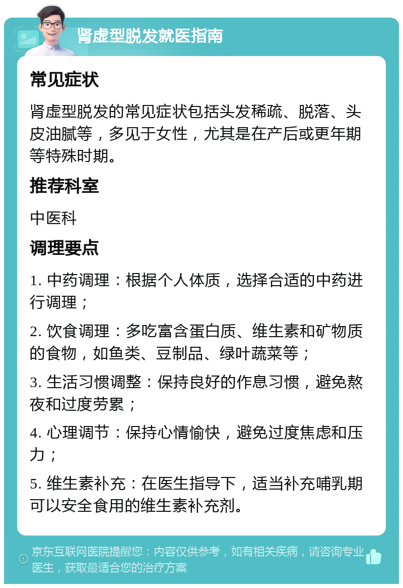 肾虚型脱发就医指南 常见症状 肾虚型脱发的常见症状包括头发稀疏、脱落、头皮油腻等，多见于女性，尤其是在产后或更年期等特殊时期。 推荐科室 中医科 调理要点 1. 中药调理：根据个人体质，选择合适的中药进行调理； 2. 饮食调理：多吃富含蛋白质、维生素和矿物质的食物，如鱼类、豆制品、绿叶蔬菜等； 3. 生活习惯调整：保持良好的作息习惯，避免熬夜和过度劳累； 4. 心理调节：保持心情愉快，避免过度焦虑和压力； 5. 维生素补充：在医生指导下，适当补充哺乳期可以安全食用的维生素补充剂。