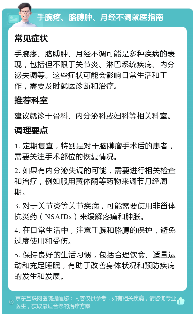 手腕疼、胳膊肿、月经不调就医指南 常见症状 手腕疼、胳膊肿、月经不调可能是多种疾病的表现，包括但不限于关节炎、淋巴系统疾病、内分泌失调等。这些症状可能会影响日常生活和工作，需要及时就医诊断和治疗。 推荐科室 建议就诊于骨科、内分泌科或妇科等相关科室。 调理要点 1. 定期复查，特别是对于脑膜瘤手术后的患者，需要关注手术部位的恢复情况。 2. 如果有内分泌失调的可能，需要进行相关检查和治疗，例如服用黄体酮等药物来调节月经周期。 3. 对于关节炎等关节疾病，可能需要使用非甾体抗炎药（NSAIDs）来缓解疼痛和肿胀。 4. 在日常生活中，注意手腕和胳膊的保护，避免过度使用和受伤。 5. 保持良好的生活习惯，包括合理饮食、适量运动和充足睡眠，有助于改善身体状况和预防疾病的发生和发展。