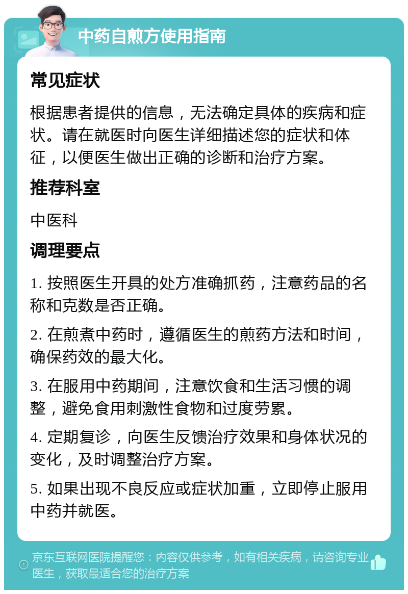 中药自煎方使用指南 常见症状 根据患者提供的信息，无法确定具体的疾病和症状。请在就医时向医生详细描述您的症状和体征，以便医生做出正确的诊断和治疗方案。 推荐科室 中医科 调理要点 1. 按照医生开具的处方准确抓药，注意药品的名称和克数是否正确。 2. 在煎煮中药时，遵循医生的煎药方法和时间，确保药效的最大化。 3. 在服用中药期间，注意饮食和生活习惯的调整，避免食用刺激性食物和过度劳累。 4. 定期复诊，向医生反馈治疗效果和身体状况的变化，及时调整治疗方案。 5. 如果出现不良反应或症状加重，立即停止服用中药并就医。