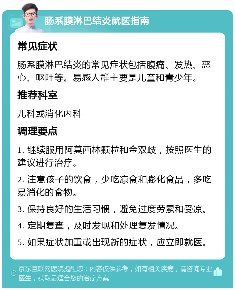 肠系膜淋巴结炎就医指南 常见症状 肠系膜淋巴结炎的常见症状包括腹痛、发热、恶心、呕吐等。易感人群主要是儿童和青少年。 推荐科室 儿科或消化内科 调理要点 1. 继续服用阿莫西林颗粒和金双歧，按照医生的建议进行治疗。 2. 注意孩子的饮食，少吃凉食和膨化食品，多吃易消化的食物。 3. 保持良好的生活习惯，避免过度劳累和受凉。 4. 定期复查，及时发现和处理复发情况。 5. 如果症状加重或出现新的症状，应立即就医。