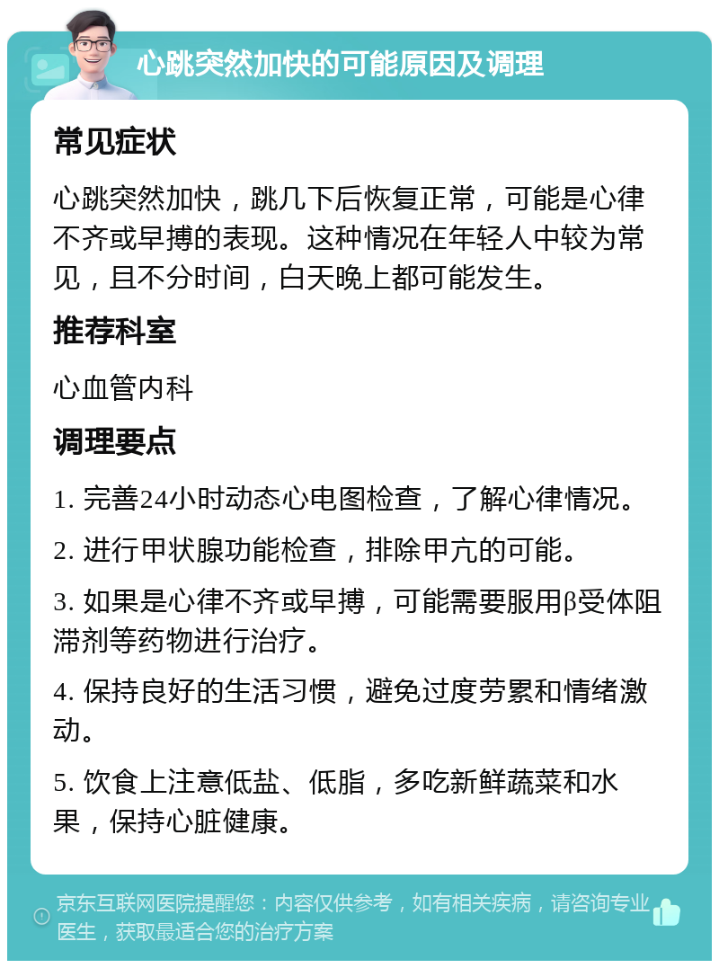 心跳突然加快的可能原因及调理 常见症状 心跳突然加快，跳几下后恢复正常，可能是心律不齐或早搏的表现。这种情况在年轻人中较为常见，且不分时间，白天晚上都可能发生。 推荐科室 心血管内科 调理要点 1. 完善24小时动态心电图检查，了解心律情况。 2. 进行甲状腺功能检查，排除甲亢的可能。 3. 如果是心律不齐或早搏，可能需要服用β受体阻滞剂等药物进行治疗。 4. 保持良好的生活习惯，避免过度劳累和情绪激动。 5. 饮食上注意低盐、低脂，多吃新鲜蔬菜和水果，保持心脏健康。