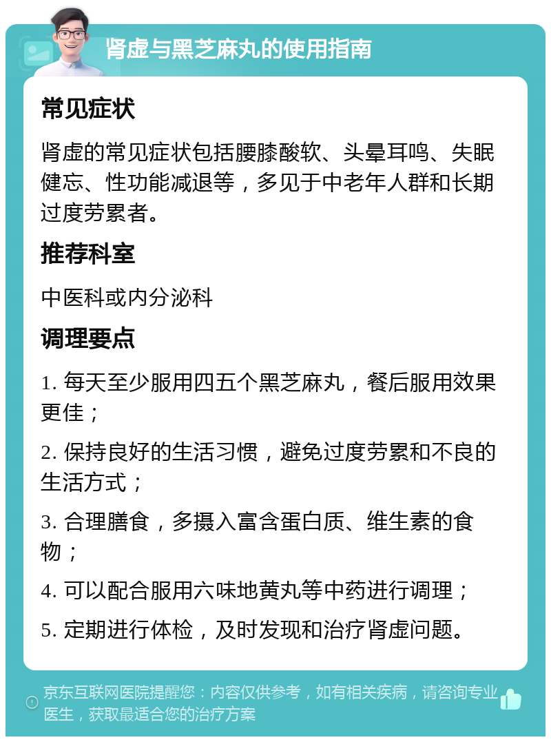 肾虚与黑芝麻丸的使用指南 常见症状 肾虚的常见症状包括腰膝酸软、头晕耳鸣、失眠健忘、性功能减退等，多见于中老年人群和长期过度劳累者。 推荐科室 中医科或内分泌科 调理要点 1. 每天至少服用四五个黑芝麻丸，餐后服用效果更佳； 2. 保持良好的生活习惯，避免过度劳累和不良的生活方式； 3. 合理膳食，多摄入富含蛋白质、维生素的食物； 4. 可以配合服用六味地黄丸等中药进行调理； 5. 定期进行体检，及时发现和治疗肾虚问题。