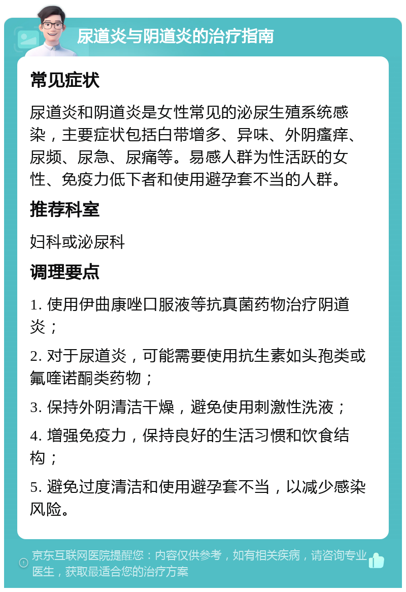 尿道炎与阴道炎的治疗指南 常见症状 尿道炎和阴道炎是女性常见的泌尿生殖系统感染，主要症状包括白带增多、异味、外阴瘙痒、尿频、尿急、尿痛等。易感人群为性活跃的女性、免疫力低下者和使用避孕套不当的人群。 推荐科室 妇科或泌尿科 调理要点 1. 使用伊曲康唑口服液等抗真菌药物治疗阴道炎； 2. 对于尿道炎，可能需要使用抗生素如头孢类或氟喹诺酮类药物； 3. 保持外阴清洁干燥，避免使用刺激性洗液； 4. 增强免疫力，保持良好的生活习惯和饮食结构； 5. 避免过度清洁和使用避孕套不当，以减少感染风险。