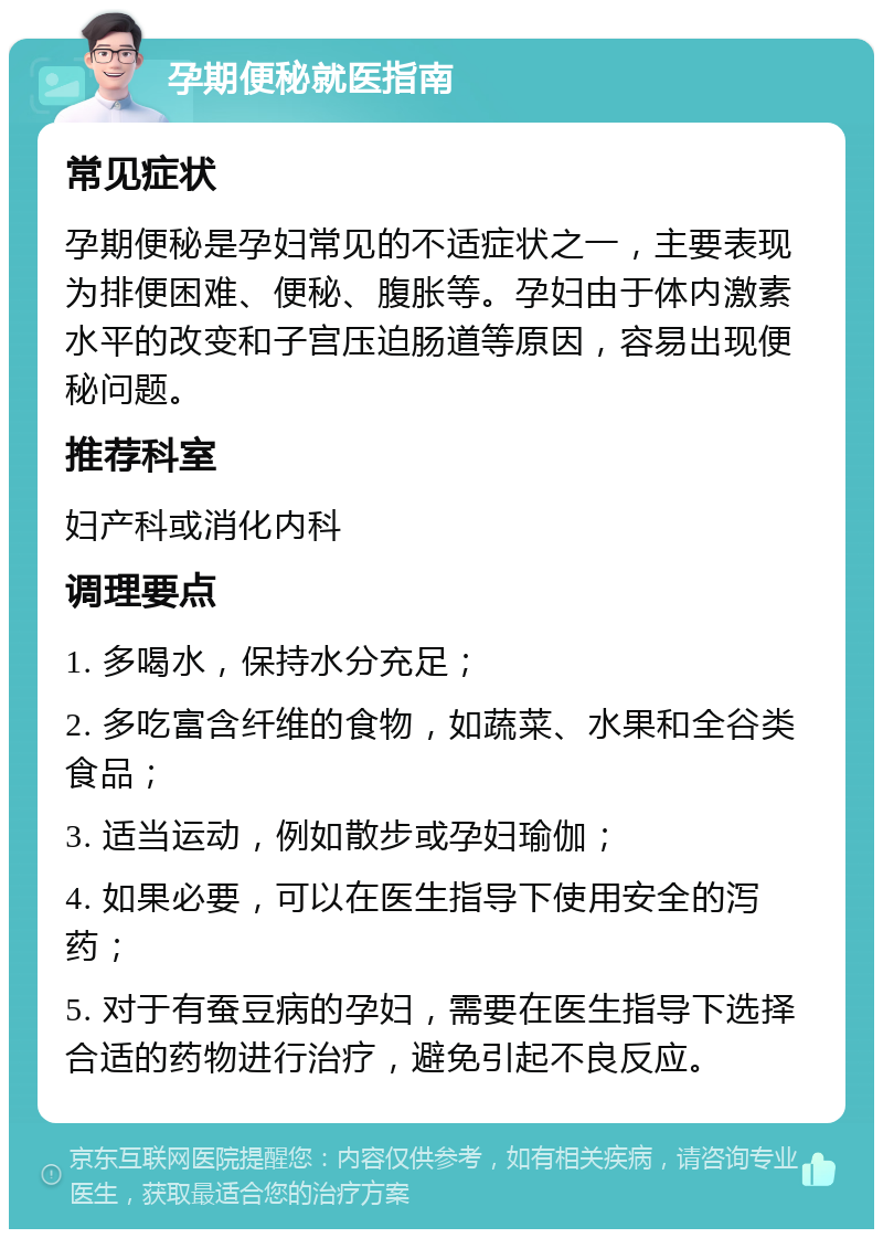 孕期便秘就医指南 常见症状 孕期便秘是孕妇常见的不适症状之一，主要表现为排便困难、便秘、腹胀等。孕妇由于体内激素水平的改变和子宫压迫肠道等原因，容易出现便秘问题。 推荐科室 妇产科或消化内科 调理要点 1. 多喝水，保持水分充足； 2. 多吃富含纤维的食物，如蔬菜、水果和全谷类食品； 3. 适当运动，例如散步或孕妇瑜伽； 4. 如果必要，可以在医生指导下使用安全的泻药； 5. 对于有蚕豆病的孕妇，需要在医生指导下选择合适的药物进行治疗，避免引起不良反应。