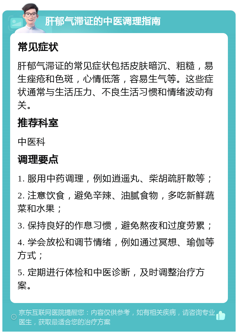 肝郁气滞证的中医调理指南 常见症状 肝郁气滞证的常见症状包括皮肤暗沉、粗糙，易生痤疮和色斑，心情低落，容易生气等。这些症状通常与生活压力、不良生活习惯和情绪波动有关。 推荐科室 中医科 调理要点 1. 服用中药调理，例如逍遥丸、柴胡疏肝散等； 2. 注意饮食，避免辛辣、油腻食物，多吃新鲜蔬菜和水果； 3. 保持良好的作息习惯，避免熬夜和过度劳累； 4. 学会放松和调节情绪，例如通过冥想、瑜伽等方式； 5. 定期进行体检和中医诊断，及时调整治疗方案。