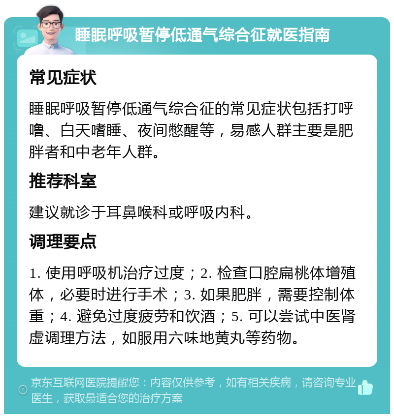 睡眠呼吸暂停低通气综合征就医指南 常见症状 睡眠呼吸暂停低通气综合征的常见症状包括打呼噜、白天嗜睡、夜间憋醒等，易感人群主要是肥胖者和中老年人群。 推荐科室 建议就诊于耳鼻喉科或呼吸内科。 调理要点 1. 使用呼吸机治疗过度；2. 检查口腔扁桃体增殖体，必要时进行手术；3. 如果肥胖，需要控制体重；4. 避免过度疲劳和饮酒；5. 可以尝试中医肾虚调理方法，如服用六味地黄丸等药物。