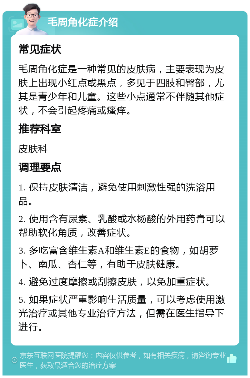 毛周角化症介绍 常见症状 毛周角化症是一种常见的皮肤病，主要表现为皮肤上出现小红点或黑点，多见于四肢和臀部，尤其是青少年和儿童。这些小点通常不伴随其他症状，不会引起疼痛或瘙痒。 推荐科室 皮肤科 调理要点 1. 保持皮肤清洁，避免使用刺激性强的洗浴用品。 2. 使用含有尿素、乳酸或水杨酸的外用药膏可以帮助软化角质，改善症状。 3. 多吃富含维生素A和维生素E的食物，如胡萝卜、南瓜、杏仁等，有助于皮肤健康。 4. 避免过度摩擦或刮擦皮肤，以免加重症状。 5. 如果症状严重影响生活质量，可以考虑使用激光治疗或其他专业治疗方法，但需在医生指导下进行。