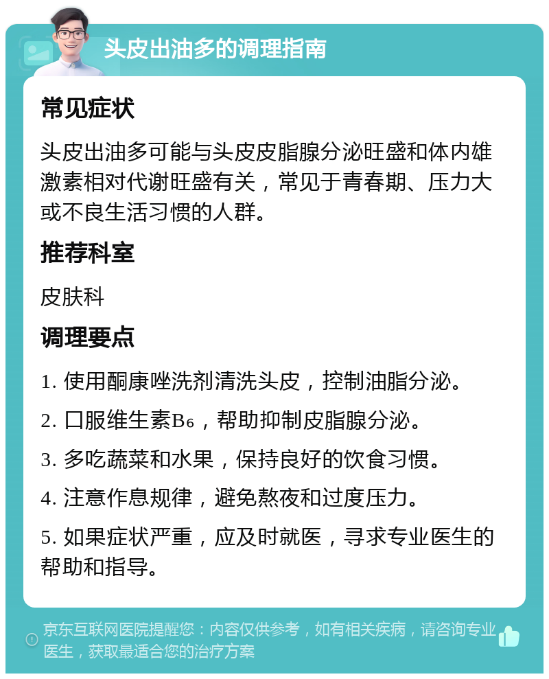 头皮出油多的调理指南 常见症状 头皮出油多可能与头皮皮脂腺分泌旺盛和体内雄激素相对代谢旺盛有关，常见于青春期、压力大或不良生活习惯的人群。 推荐科室 皮肤科 调理要点 1. 使用酮康唑洗剂清洗头皮，控制油脂分泌。 2. 口服维生素B₆，帮助抑制皮脂腺分泌。 3. 多吃蔬菜和水果，保持良好的饮食习惯。 4. 注意作息规律，避免熬夜和过度压力。 5. 如果症状严重，应及时就医，寻求专业医生的帮助和指导。