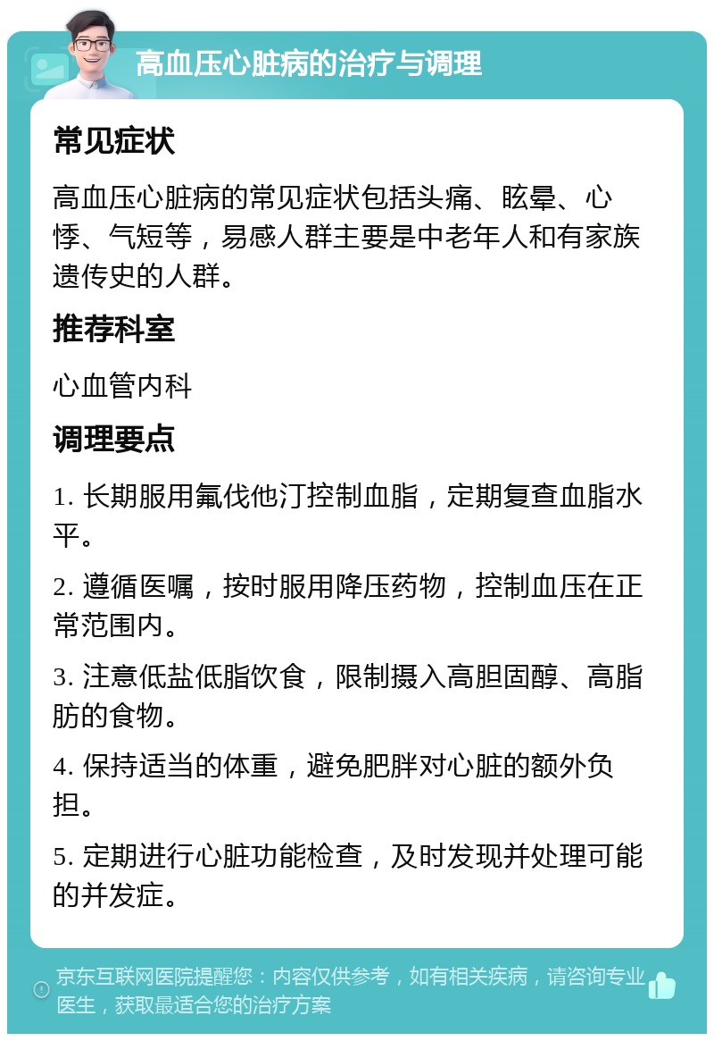 高血压心脏病的治疗与调理 常见症状 高血压心脏病的常见症状包括头痛、眩晕、心悸、气短等，易感人群主要是中老年人和有家族遗传史的人群。 推荐科室 心血管内科 调理要点 1. 长期服用氟伐他汀控制血脂，定期复查血脂水平。 2. 遵循医嘱，按时服用降压药物，控制血压在正常范围内。 3. 注意低盐低脂饮食，限制摄入高胆固醇、高脂肪的食物。 4. 保持适当的体重，避免肥胖对心脏的额外负担。 5. 定期进行心脏功能检查，及时发现并处理可能的并发症。