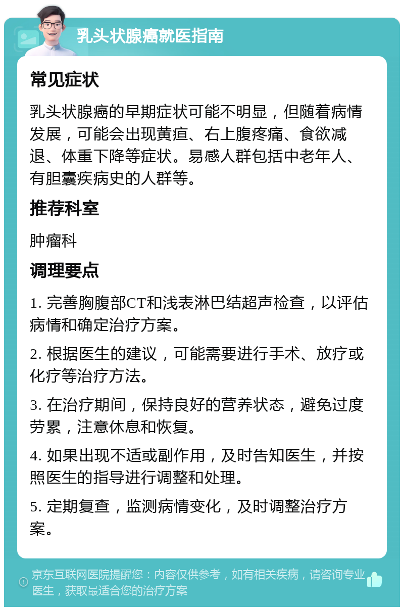 乳头状腺癌就医指南 常见症状 乳头状腺癌的早期症状可能不明显，但随着病情发展，可能会出现黄疸、右上腹疼痛、食欲减退、体重下降等症状。易感人群包括中老年人、有胆囊疾病史的人群等。 推荐科室 肿瘤科 调理要点 1. 完善胸腹部CT和浅表淋巴结超声检查，以评估病情和确定治疗方案。 2. 根据医生的建议，可能需要进行手术、放疗或化疗等治疗方法。 3. 在治疗期间，保持良好的营养状态，避免过度劳累，注意休息和恢复。 4. 如果出现不适或副作用，及时告知医生，并按照医生的指导进行调整和处理。 5. 定期复查，监测病情变化，及时调整治疗方案。