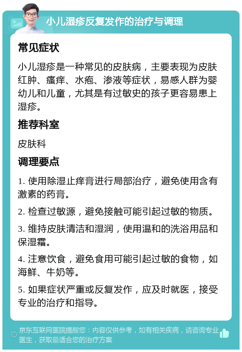 小儿湿疹反复发作的治疗与调理 常见症状 小儿湿疹是一种常见的皮肤病，主要表现为皮肤红肿、瘙痒、水疱、渗液等症状，易感人群为婴幼儿和儿童，尤其是有过敏史的孩子更容易患上湿疹。 推荐科室 皮肤科 调理要点 1. 使用除湿止痒膏进行局部治疗，避免使用含有激素的药膏。 2. 检查过敏源，避免接触可能引起过敏的物质。 3. 维持皮肤清洁和湿润，使用温和的洗浴用品和保湿霜。 4. 注意饮食，避免食用可能引起过敏的食物，如海鲜、牛奶等。 5. 如果症状严重或反复发作，应及时就医，接受专业的治疗和指导。