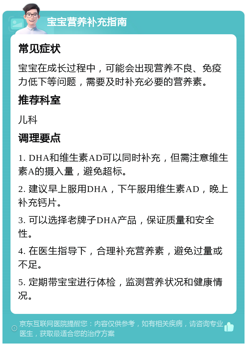 宝宝营养补充指南 常见症状 宝宝在成长过程中，可能会出现营养不良、免疫力低下等问题，需要及时补充必要的营养素。 推荐科室 儿科 调理要点 1. DHA和维生素AD可以同时补充，但需注意维生素A的摄入量，避免超标。 2. 建议早上服用DHA，下午服用维生素AD，晚上补充钙片。 3. 可以选择老牌子DHA产品，保证质量和安全性。 4. 在医生指导下，合理补充营养素，避免过量或不足。 5. 定期带宝宝进行体检，监测营养状况和健康情况。