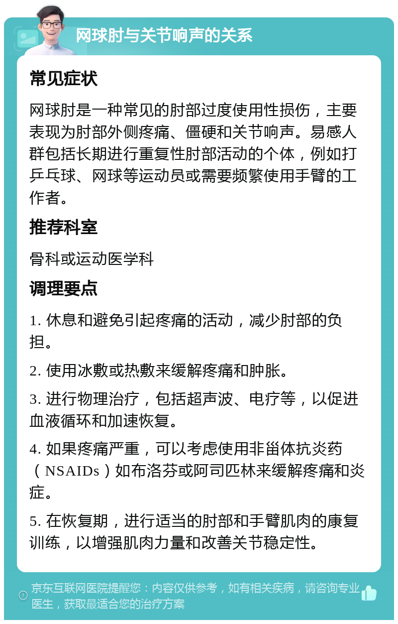 网球肘与关节响声的关系 常见症状 网球肘是一种常见的肘部过度使用性损伤，主要表现为肘部外侧疼痛、僵硬和关节响声。易感人群包括长期进行重复性肘部活动的个体，例如打乒乓球、网球等运动员或需要频繁使用手臂的工作者。 推荐科室 骨科或运动医学科 调理要点 1. 休息和避免引起疼痛的活动，减少肘部的负担。 2. 使用冰敷或热敷来缓解疼痛和肿胀。 3. 进行物理治疗，包括超声波、电疗等，以促进血液循环和加速恢复。 4. 如果疼痛严重，可以考虑使用非甾体抗炎药（NSAIDs）如布洛芬或阿司匹林来缓解疼痛和炎症。 5. 在恢复期，进行适当的肘部和手臂肌肉的康复训练，以增强肌肉力量和改善关节稳定性。