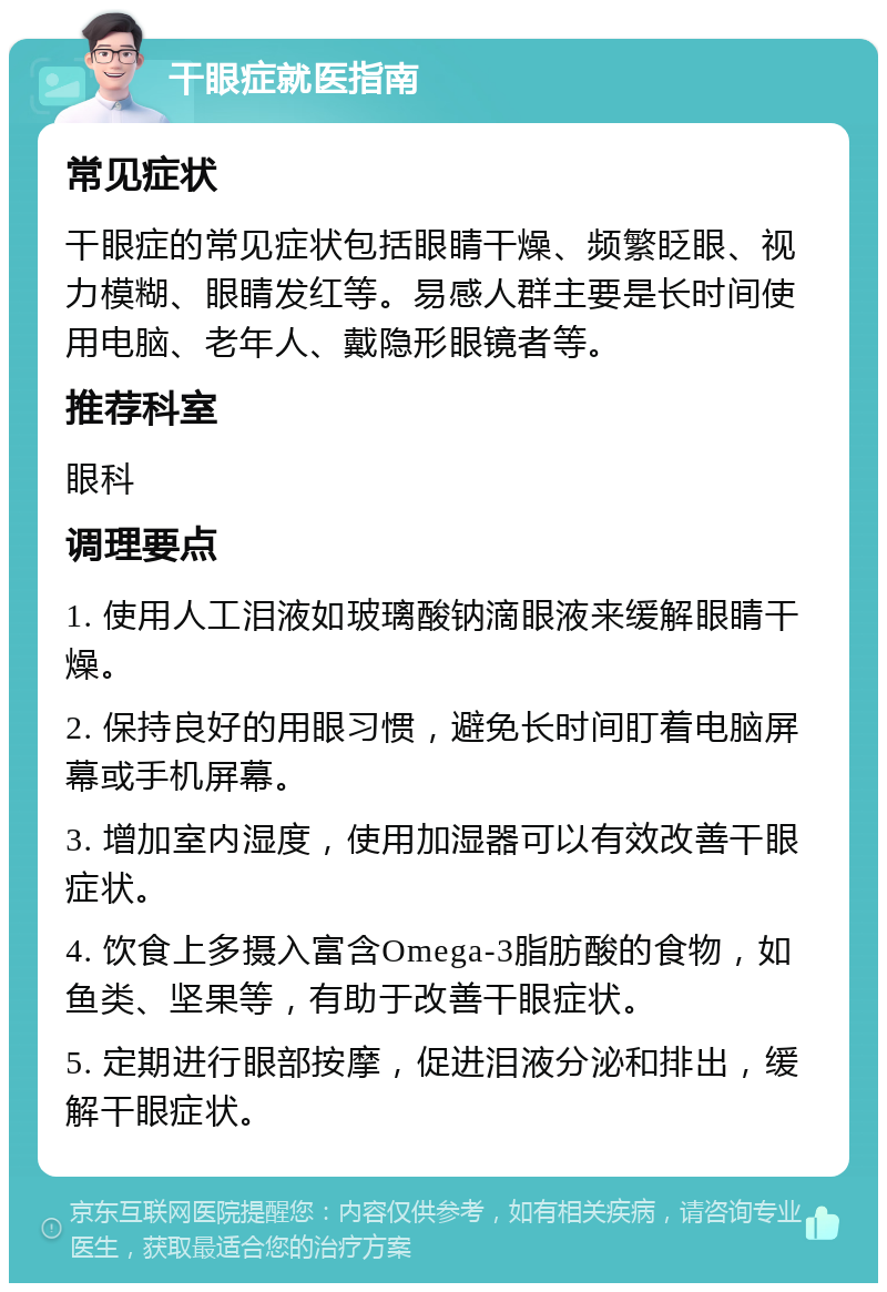 干眼症就医指南 常见症状 干眼症的常见症状包括眼睛干燥、频繁眨眼、视力模糊、眼睛发红等。易感人群主要是长时间使用电脑、老年人、戴隐形眼镜者等。 推荐科室 眼科 调理要点 1. 使用人工泪液如玻璃酸钠滴眼液来缓解眼睛干燥。 2. 保持良好的用眼习惯，避免长时间盯着电脑屏幕或手机屏幕。 3. 增加室内湿度，使用加湿器可以有效改善干眼症状。 4. 饮食上多摄入富含Omega-3脂肪酸的食物，如鱼类、坚果等，有助于改善干眼症状。 5. 定期进行眼部按摩，促进泪液分泌和排出，缓解干眼症状。